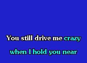 You still drive me crazy

when I hold you near