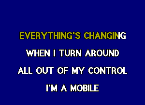 EVERYTHING'S CHANGING

WHEN I TURN AROUND
ALL OUT OF MY CONTROL
I'M A MOBlLE