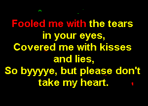 h

Fooled me with the tears
in your eyes,
Covered me with kisses
and lies,

So byyyye, but please don't

take my heart. .