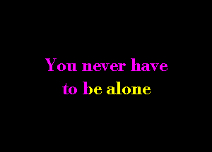 You never have

to be alone