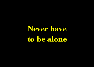 Never have

to be alone