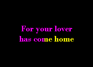 For your lover

has come home