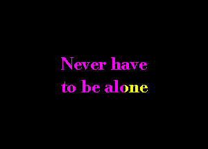 Never have

to be alone