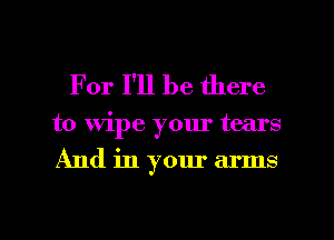 For I'll be there

to Wipe your tears
And in your arms