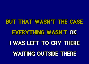 BUT THAT WASN'T THE CASE
EVERYTHING WASN'T OK
I WAS LEFT T0 CRY THERE
WAITING OUTSIDE THERE