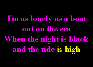 I'm as lonely as a boat
out 011 the sea

When the night is black
and the tide is high