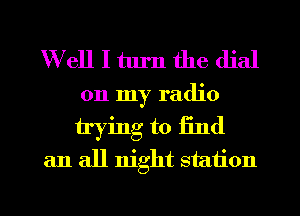 W ell I turn the dial
on my radio
trying to iind

an all night station

g
