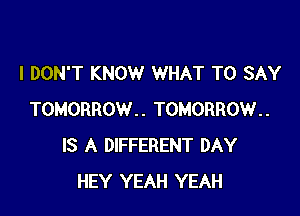 I DON'T KNOW WHAT TO SAY

TOMORROW.. TOMORROW..
IS A DIFFERENT DAY
HEY YEAH YEAH