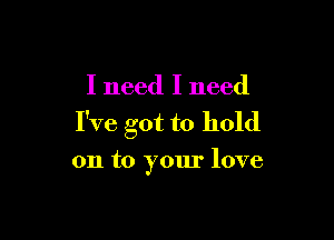 I need I need

I've got to hold

on to your love