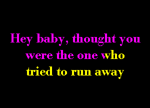 Hey baby, thought you
were the one Who
tried to run away