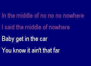 Baby get in the car

You know it ain't that far