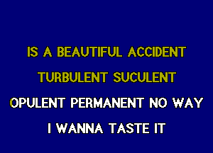 IS A BEAUTIFUL ACCIDENT
TURBULENT SUCULENT
OPULENT PERMANENT NO WAY
I WANNA TASTE IT