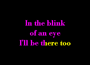 In the blink

of an eye

I'll be there too