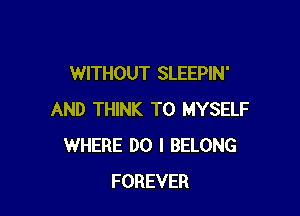 WITHOUT SLEEPIN'

AND THINK T0 MYSELF
WHERE DO I BELONG
FOREVER