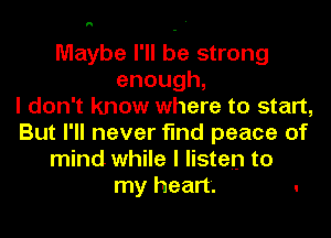 0

Maybe I'll be strong
enough,
I don't know where to start,

But I'll never find peace of
mind while I listen to
my heart. .