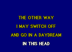 THE OTHER WAY

I MAY SWITCH OFF
AND GO IN A DAYDREAM
IN THIS HEAD