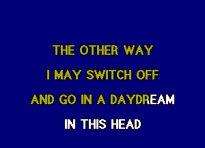 THE OTHER WAY

I MAY SWITCH OFF
AND GO IN A DAYDREAM
IN THIS HEAD