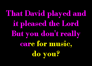 That David played and
it pleased the Lord
But you don't really

care for music,
do you?