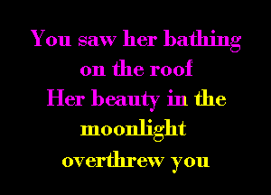You saw her bathing

0n the roof
Her beauty in the
moonlight

overthrew you