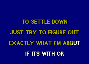 TO SETTLE DOWN

JUST TRY TO FIGURE OUT
EXACTLY WHAT I'M ABOUT
IF ITS WITH OR