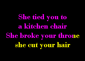 She tied you to
a kitchen chair
She broke your throne

She cut your hair