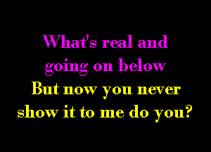 What's real and

going on below
But now you never
show it to me do you?