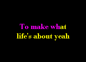 To make what

life's about yeah