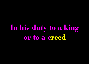 In his duty to a king

or to a creed