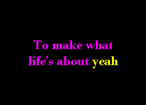 To make what

life's about yeah