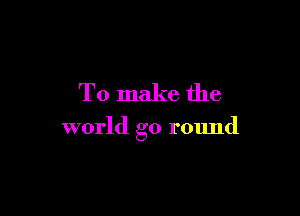 To make the

world go round