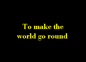 To make the

world go round