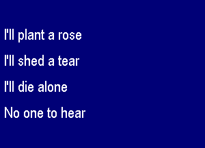 I'll plant a rose

I'll shed a tear
I'll die alone

No one to hear