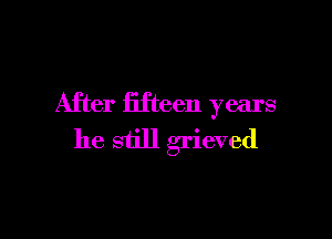 After fifteen years

he still grieved