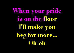 When your pride

is on the floor

I'll make you

beg for more...

Oh oh