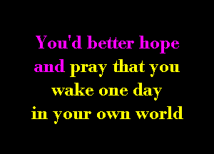 You'd better hope
and pray that you
wake one day
in your own world