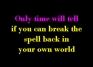 Only time will tell
if you can break the
Spell back in

your own world