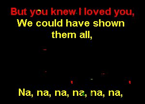 But you knew.l loved you,
We could have shown
then1am

Na, na, na, na, na, na,