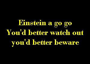 Einstein a g0 g0
You'd better watch out
you'd better beware