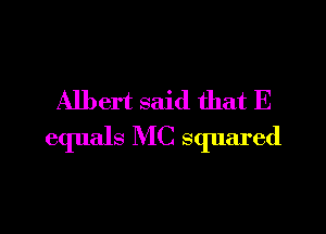 Albert said that E

equals MC squared