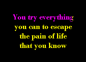 You by everything
you can to escape
the pain of life

that you know

g