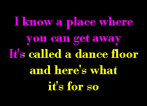 I know a place Where
you can get away

It's called a dance floor

and here's What
it's for so