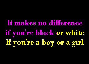 It makes no diHerence
if you're black or White
If you're a boy or a girl