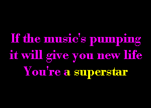 If the music's pumping
it will give you new life

You're a superstar
