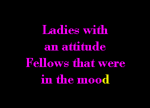 Ladies with
an attitude

Fellows that were

in the mood