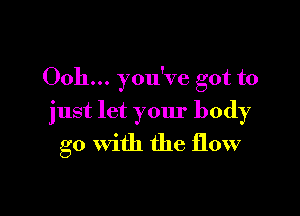 Ooh... you've got to

just let your body
go With the flow