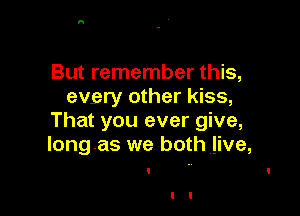 But remember this,
evgry other kiss,

That you ever give,
Iongas we both live,