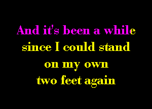 And it's been a While
Since I could stand

on my own
two feet again