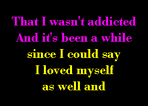 That I wasn't addicted
And it's been a While

Since I could say
I loved myself

as well and