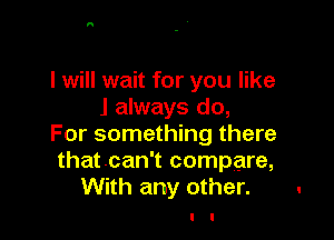I will wait for you like
J always do,

For something there
thatcan't compare,
With any other.