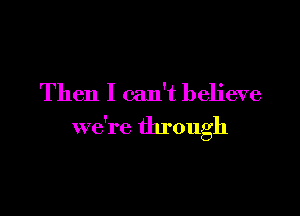 Then I can't believe

we're through